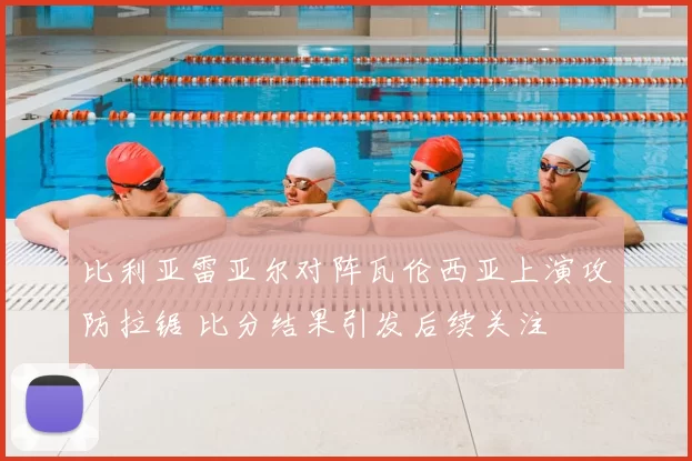 比利亚雷亚尔对阵瓦伦西亚上演攻防拉锯 比分结果引发后续关注