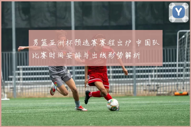 男篮亚洲杯预选赛赛程出炉 中国队比赛时间安排与出线形势解析