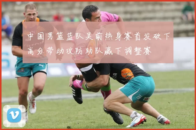 中国男篮蓝队吴前热身赛首发砍下高分带动攻防助队赢下调整赛
