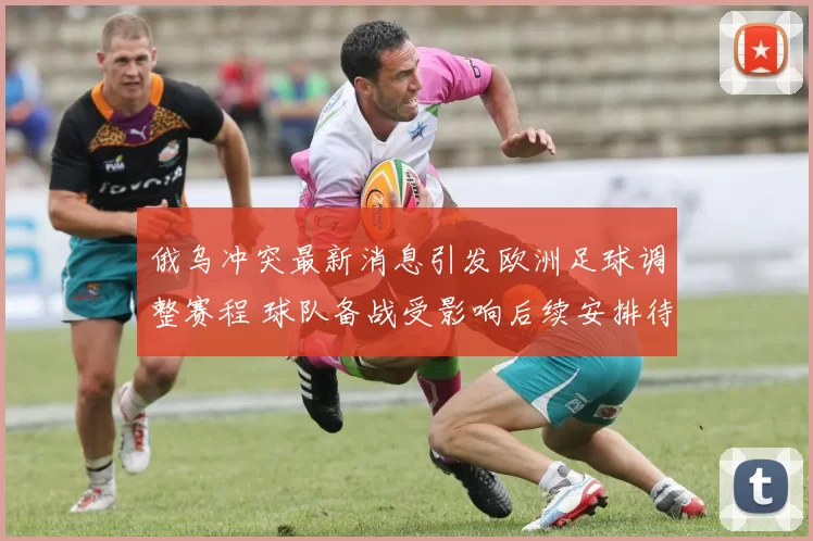 俄乌冲突最新消息引发欧洲足球调整赛程 球队备战受影响后续安排待定