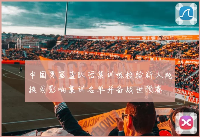 中国男篮蓝队密集训练检验新人轮换或影响集训名单并备战世预赛