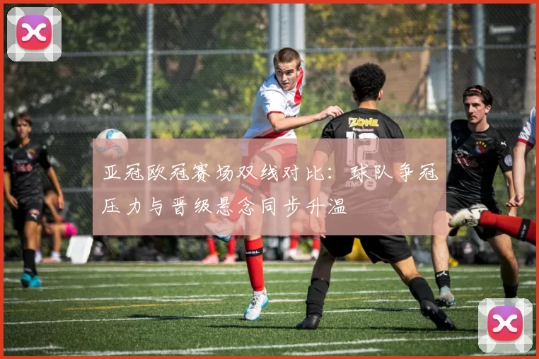 亚冠欧冠赛场双线对比:球队争冠压力与晋级悬念同步升温