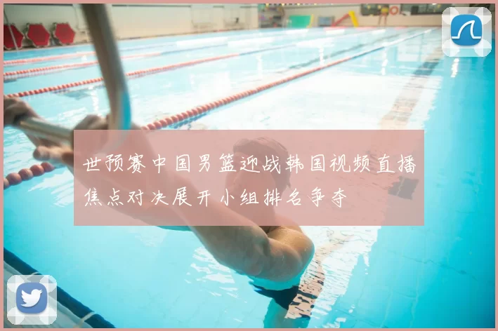 世预赛中国男篮迎战韩国视频直播焦点对决展开小组排名争夺