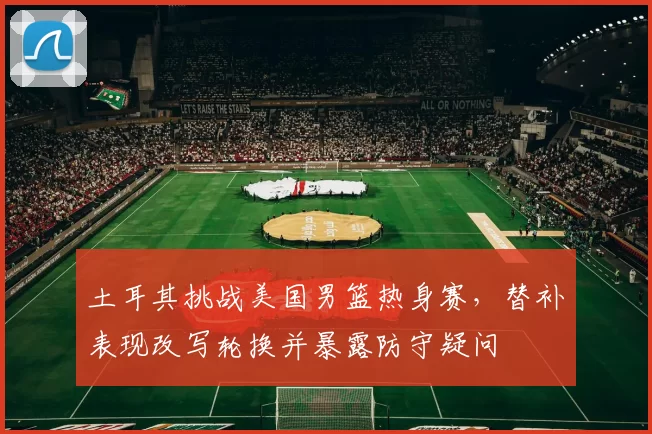 土耳其挑战美国男篮热身赛，替补表现改写轮换并暴露防守疑问