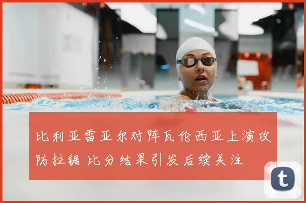 比利亚雷亚尔对阵瓦伦西亚上演攻防拉锯 比分结果引发后续关注
