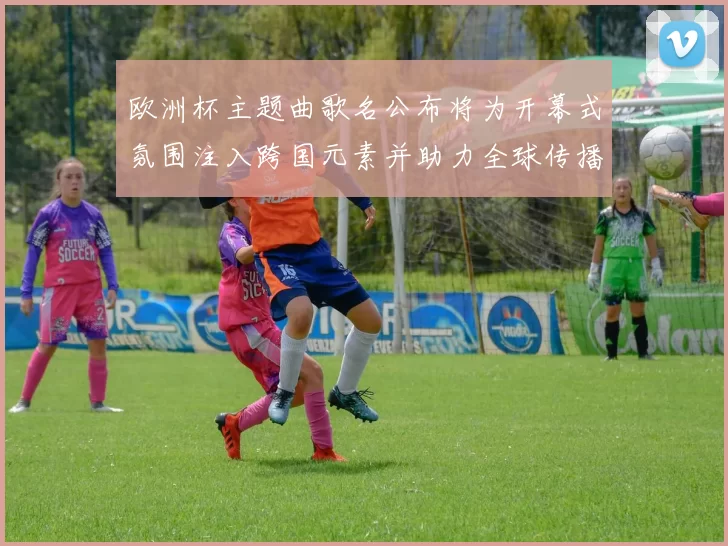 欧洲杯主题曲歌名公布将为开幕式氛围注入跨国元素并助力全球传播
