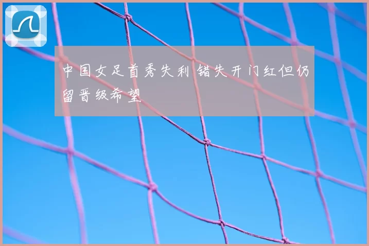 中国女足首秀失利 错失开门红但仍留晋级希望