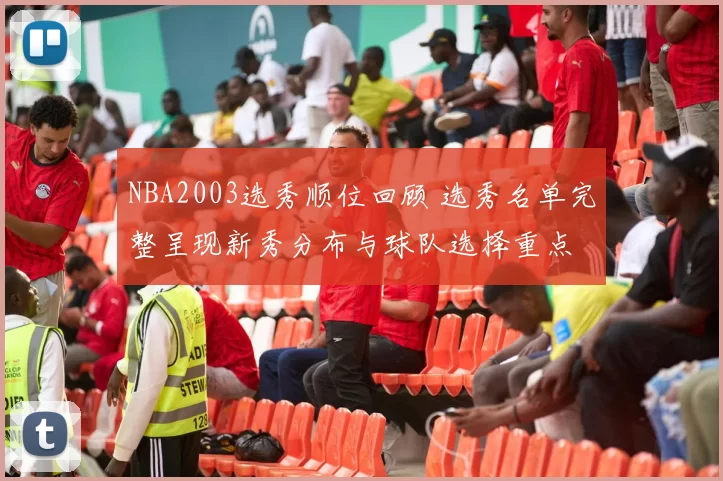NBA2003选秀顺位回顾 选秀名单完整呈现新秀分布与球队选择重点