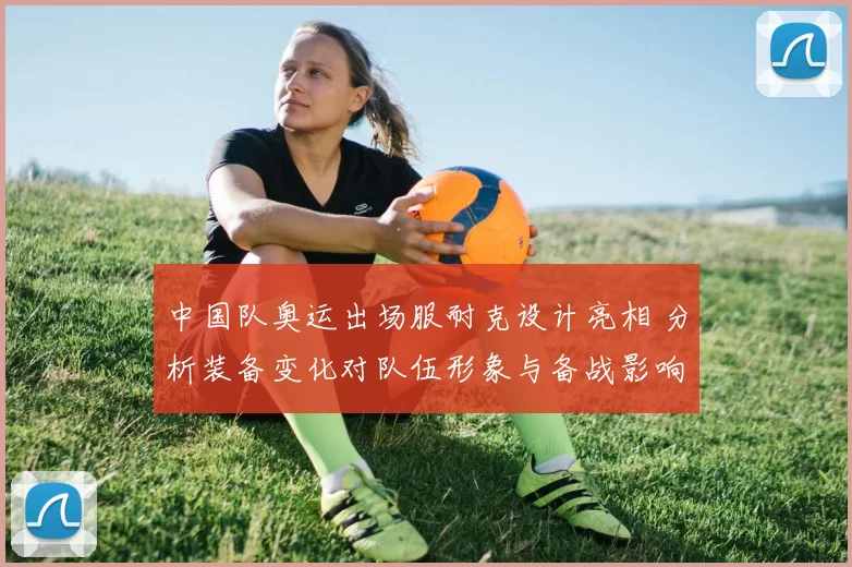 中国队奥运出场服耐克设计亮相 分析装备变化对队伍形象与备战影响