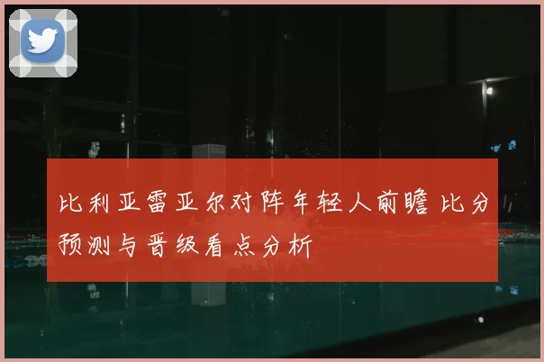 比利亚雷亚尔对阵年轻人前瞻 比分预测与晋级看点分析