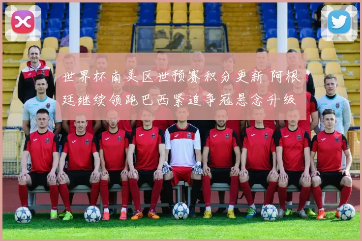 世界杯南美区世预赛积分更新 阿根廷继续领跑巴西紧追争冠悬念升级