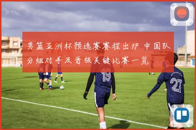 男篮亚洲杯预选赛赛程出炉 中国队分组对手及晋级关键比赛一览