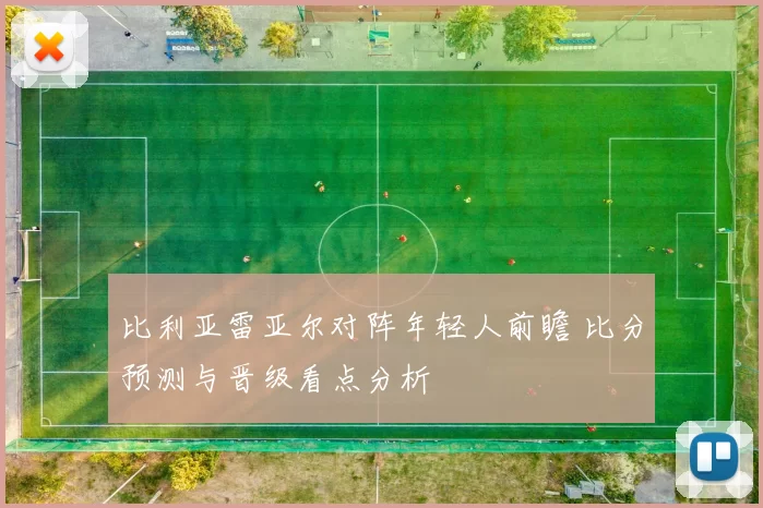 比利亚雷亚尔对阵年轻人前瞻 比分预测与晋级看点分析