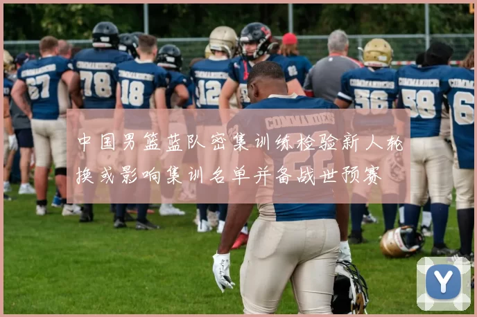 中国男篮蓝队密集训练检验新人轮换或影响集训名单并备战世预赛