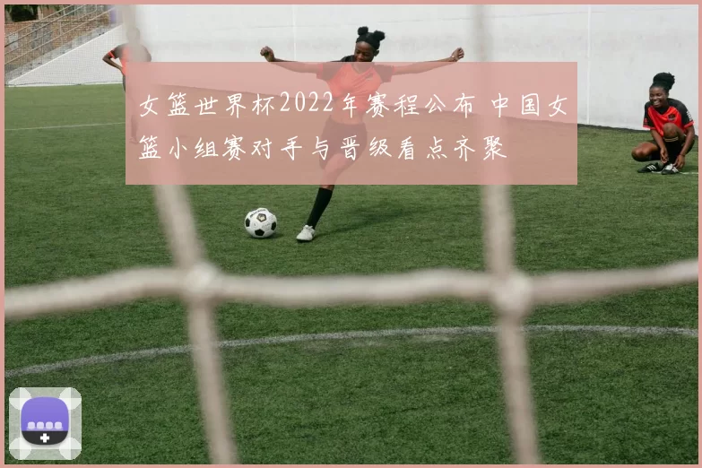 女篮世界杯2022年赛程公布 中国女篮小组赛对手与晋级看点齐聚