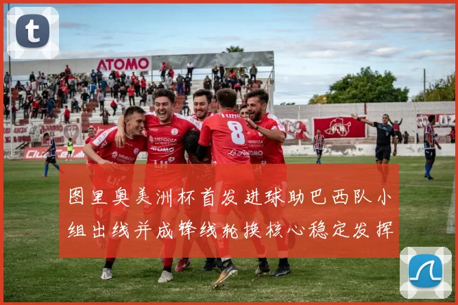 图里奥美洲杯首发进球助巴西队小组出线并成锋线轮换核心稳定发挥