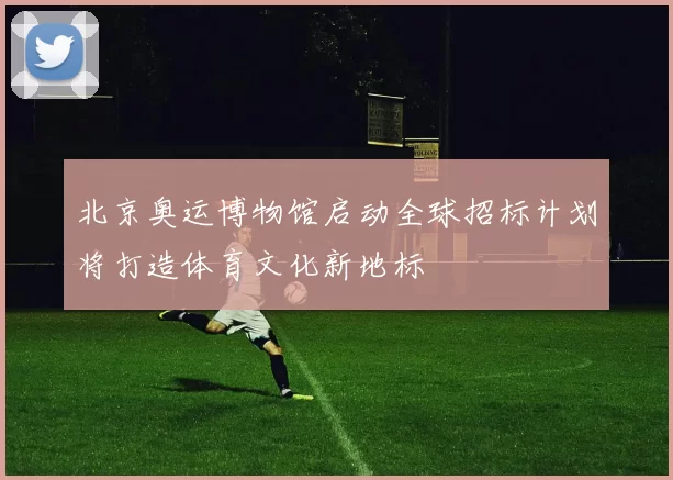 北京奥运博物馆启动全球招标计划将打造体育文化新地标
