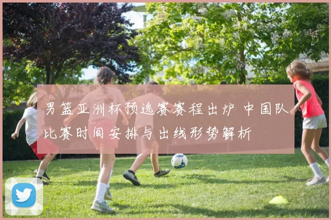 男篮亚洲杯预选赛赛程出炉 中国队比赛时间安排与出线形势解析