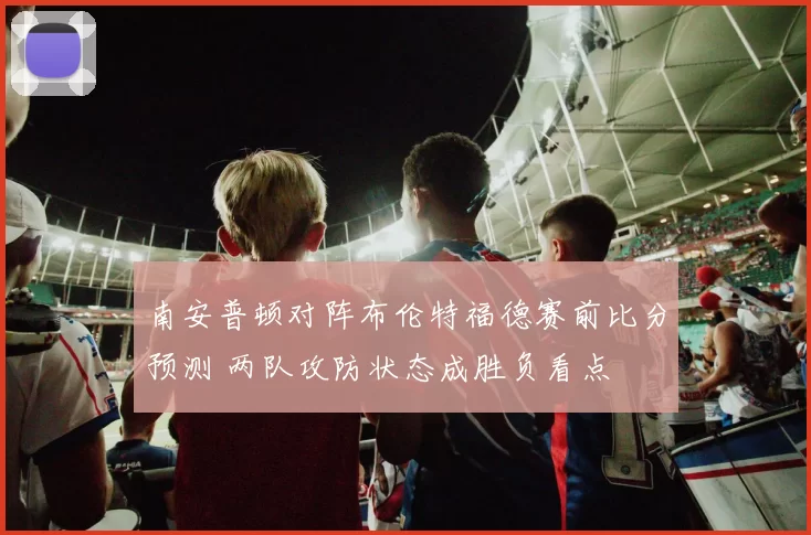 南安普顿对阵布伦特福德赛前比分预测 两队攻防状态成胜负看点