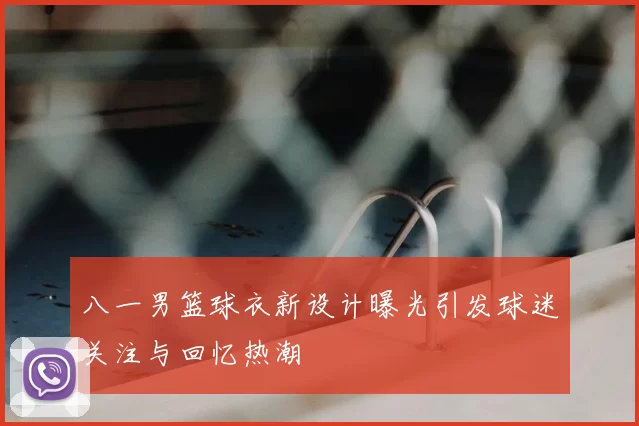 八一男篮球衣新设计曝光引发球迷关注与回忆热潮