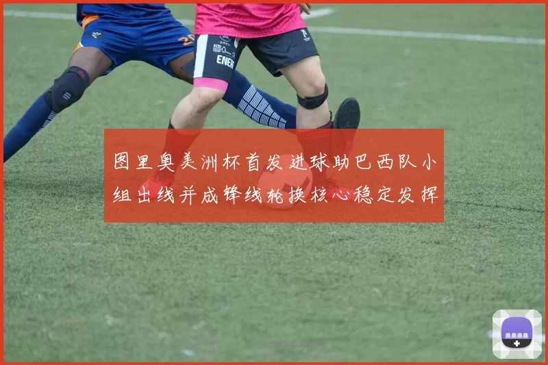 图里奥美洲杯首发进球助巴西队小组出线并成锋线轮换核心稳定发挥
