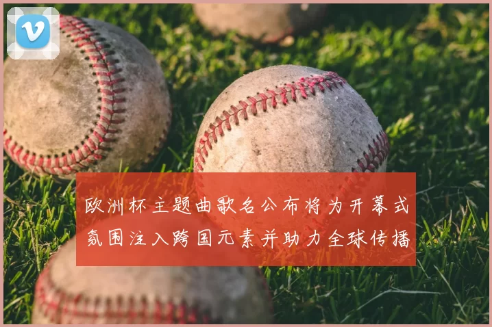 欧洲杯主题曲歌名公布将为开幕式氛围注入跨国元素并助力全球传播