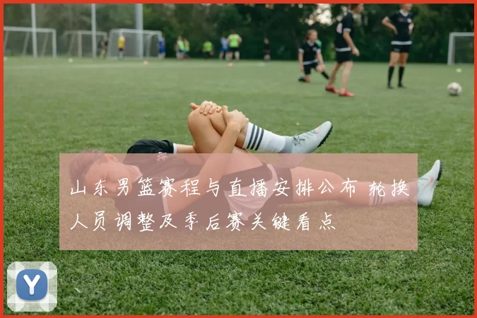 山东男篮赛程与直播安排公布 轮换人员调整及季后赛关键看点