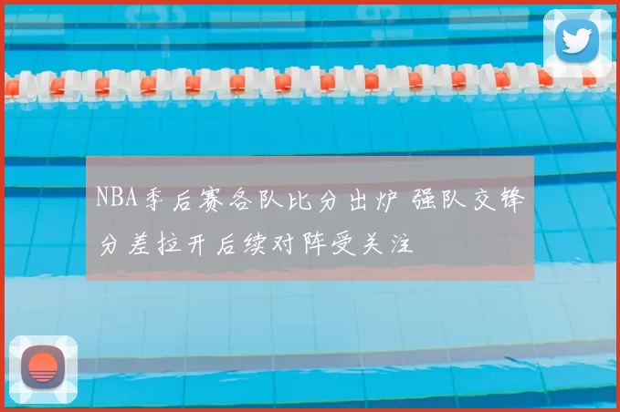 NBA季后赛各队比分出炉 强队交锋分差拉开后续对阵受关注