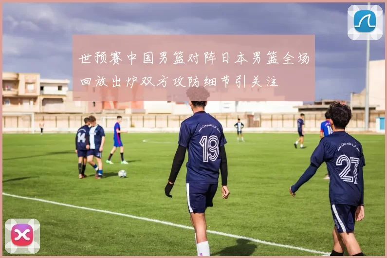 世预赛中国男篮对阵日本男篮全场回放出炉双方攻防细节引关注