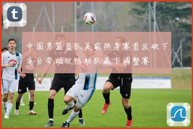 中国男篮蓝队吴前热身赛首发砍下高分带动攻防助队赢下调整赛