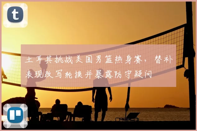 土耳其挑战美国男篮热身赛，替补表现改写轮换并暴露防守疑问