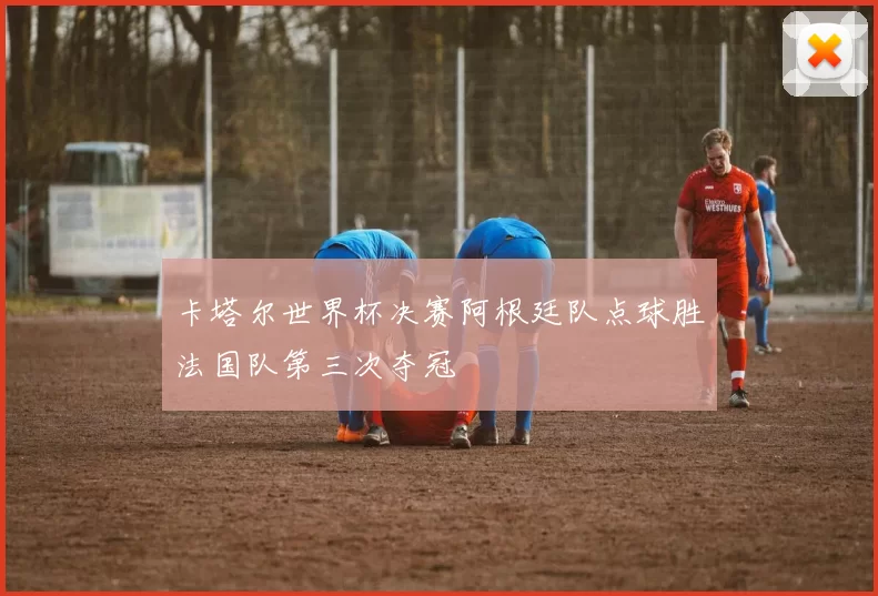 卡塔尔世界杯决赛阿根廷队点球胜法国队第三次夺冠